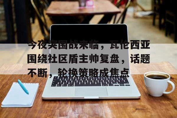 开云中国大陆网站-包含今夜突围战来临，瓦伦西亚围绕社区盾主帅复盘，话题不断，轮换策略成焦点的词条