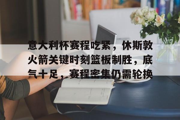 爱游戏-关于意大利杯赛程吃紧，休斯敦火箭关键时刻篮板制胜，底气十足，赛程密集仍需轮换的信息