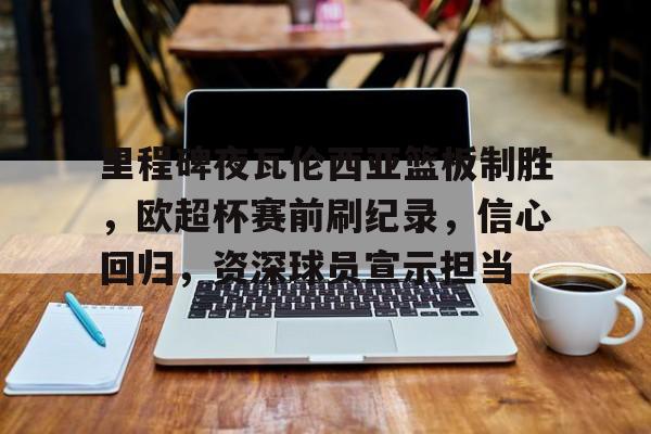 Kaiyun 开云-里程碑夜瓦伦西亚篮板制胜，欧超杯赛前刷纪录，信心回归，资深球员宣示担当的简单介绍